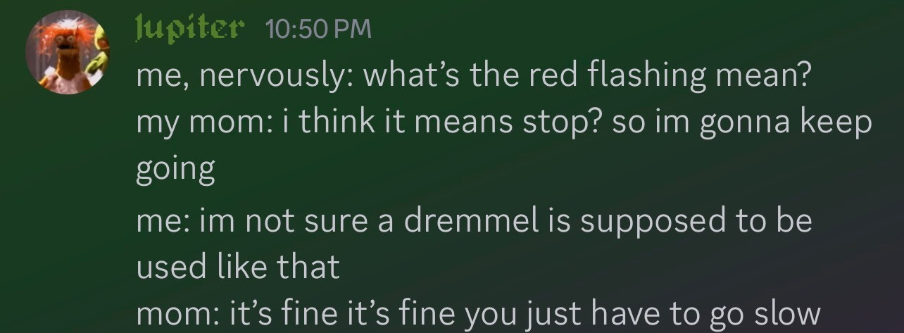 me, nervoustly: what's that red flashing mean? my mom: i think it means stop? so i'm gonna keep going me: i'm not sure a dremmel is supposed to be used like that mom: it's fine it's fine you just have to go slow
