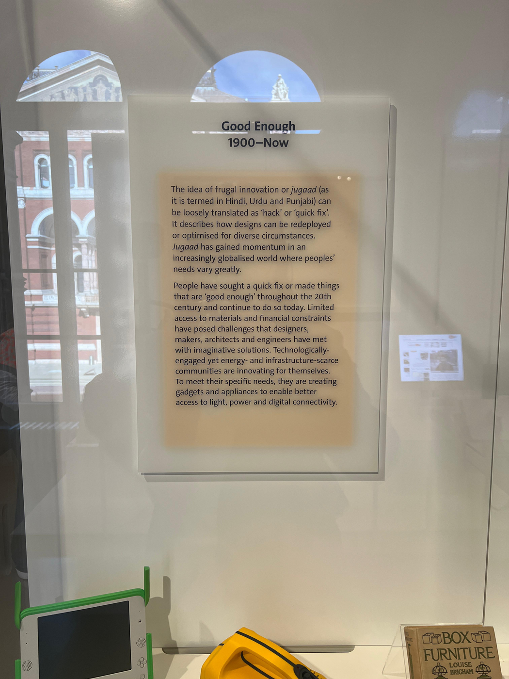 A plaque in a museum that says: Good Enough 1900–Now The idea of frugal innovation or jugaad (as it is termed in Hindi, Urdu and Punjabi) can be loosely translated as ‘hack’ or ‘quick fix’. It describes how designs can be redeployed or optimised for diverse circumstances. Jugaad has gained momentum in an increasingly globalised world where peoples’ needs vary greatly. People have sought a quick fix or made things that are ‘good enough’ throughout the 20th century and continue to do so today. Limited access to materials and financial constraints have posed challenges that designers, makers, architects and engineers have met with imaginative solutions. Technologically-engaged yet energy- and infrastructure-scarce communities are innovating for themselves. To meet their specific needs, they are creating gadgets and appliances to enable better access to light, power and digital connectivity.
