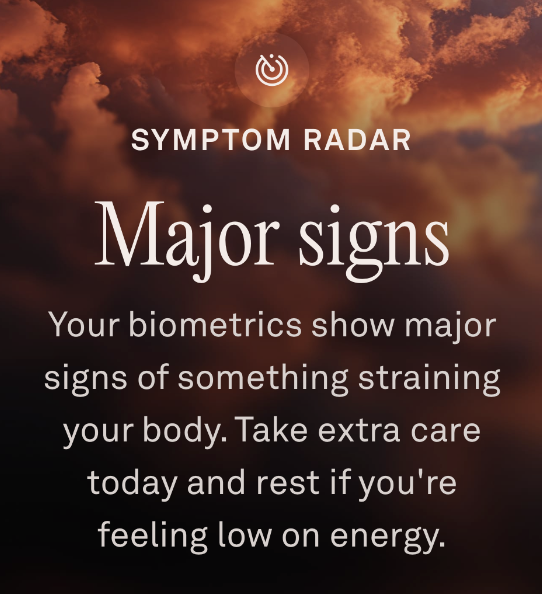 SYMPTOM RADAR
Major signs
Your biometrics show major
signs of something straining
your body. Take extra care
today and rest if you're
feeling low on energy.