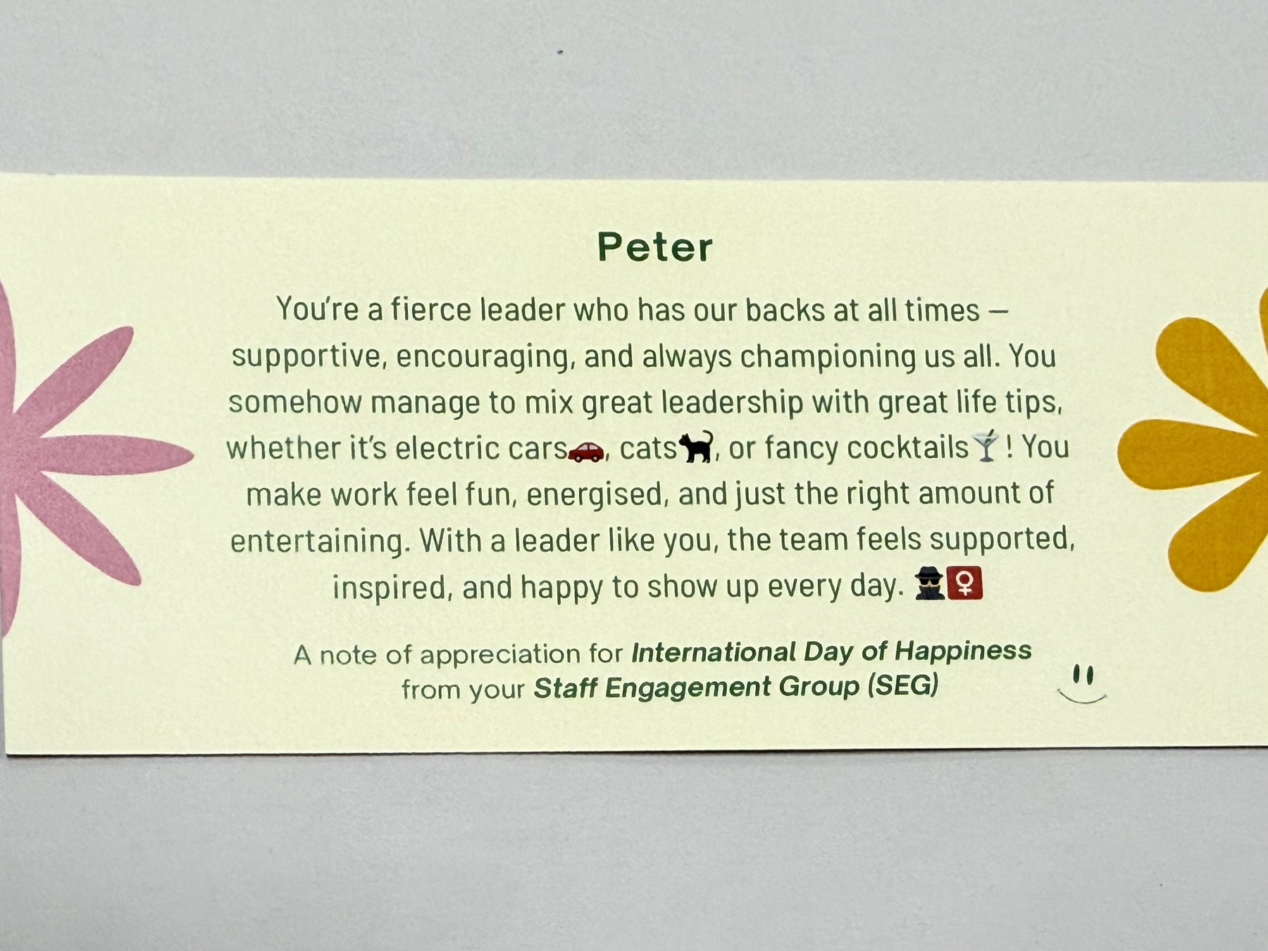Peter You’re a fierce leader who has our backs at all times - supportive, encouraging, and always championing us all. You somehow manage to mix great leadership with great life tips, whether it’s electric carse, catsh, or fancy cocktails Y! You make work feel fun, energised, and just the right amount of entertaining. With a leader like you, the team feels supported inspired, and happy to show up every day. 20 A note of appreciation for International Day of Happiness from your Staff Engagement Group (SEG)