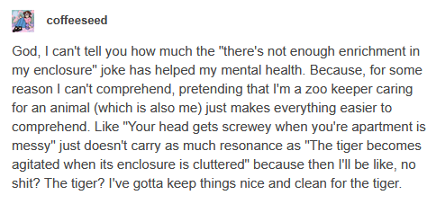 A screenshot of a tumblr post by coffeeseed which reads ”God, I can’t tell you how much the “there’s not enough enrichment in my enclosure” joke has helped my mental health. Because, for some reason I can’t comprehend, pretending that I’m a zoo keeper caring for an animal (which is also me) just makes everything easier to comprehend. Like “Your head gets screwey when you’re apartment is messy” just doesn’t carry as much resonance as “The tiger becomes agitated when its enclosure is cluttered” because then I’ll be like, no shit? The tiger? I’ve gotta keep things nice and clean for the tiger.”